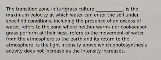 The transition zone in turfgrass culture ____________. is the maximum velocity at which water can enter the soil under specified conditions, including the presence of an excess of water. refers to the zone where neither warm- nor cool-season grass perform at their best. refers to the movement of water from the atmosphere to the earth and its return to the atmosphere. is the light intensity above which photosynthesis activity does not increase as the intensity increases.