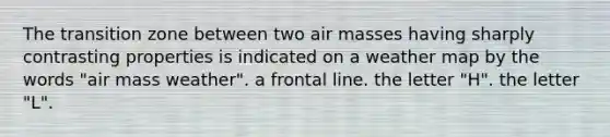 The transition zone between two air masses having sharply contrasting properties is indicated on a weather map by the words "air mass weather". a frontal line. the letter "H". the letter "L".