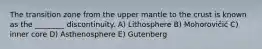 The transition zone from the upper mantle to the crust is known as the ________ discontinuity. A) Lithosphere B) Mohorovičić C) inner core D) Asthenosphere E) Gutenberg