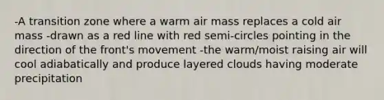 -A transition zone where a warm air mass replaces a cold air mass -drawn as a red line with red semi-circles pointing in the direction of the front's movement -the warm/moist raising air will cool adiabatically and produce layered clouds having moderate precipitation