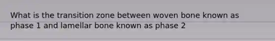 What is the transition zone between woven bone known as phase 1 and lamellar bone known as phase 2