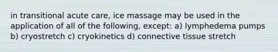 in transitional acute care, ice massage may be used in the application of all of the following, except: a) lymphedema pumps b) cryostretch c) cryokinetics d) connective tissue stretch