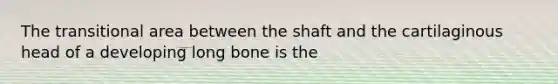 The transitional area between the shaft and the cartilaginous head of a developing long bone is the