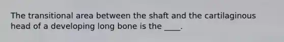 The transitional area between the shaft and the cartilaginous head of a developing long bone is the ____.