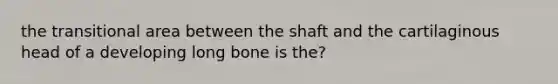 the transitional area between the shaft and the cartilaginous head of a developing long bone is the?