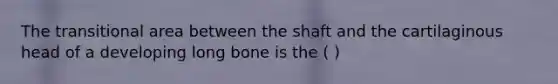 The transitional area between the shaft and the cartilaginous head of a developing long bone is the ( )