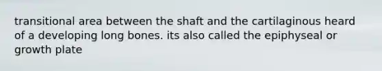 transitional area between the shaft and the cartilaginous heard of a developing long bones. its also called the epiphyseal or growth plate