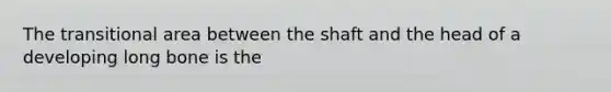 The transitional area between the shaft and the head of a developing long bone is the