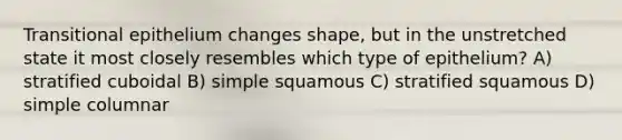 Transitional epithelium changes shape, but in the unstretched state it most closely resembles which type of epithelium? A) stratified cuboidal B) simple squamous C) stratified squamous D) simple columnar