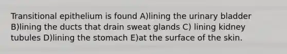 Transitional epithelium is found A)lining the <a href='https://www.questionai.com/knowledge/kb9SdfFdD9-urinary-bladder' class='anchor-knowledge'>urinary bladder</a> B)lining the ducts that drain sweat glands C) lining kidney tubules D)lining <a href='https://www.questionai.com/knowledge/kLccSGjkt8-the-stomach' class='anchor-knowledge'>the stomach</a> E)at the surface of the skin.
