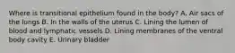 Where is transitional epithelium found in the body? A. Air sacs of the lungs B. In the walls of the uterus C. Lining the lumen of blood and lymphatic vessels D. Lining membranes of the ventral body cavity E. Urinary bladder