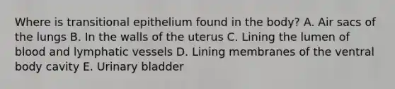 Where is transitional epithelium found in the body? A. Air sacs of the lungs B. In the walls of the uterus C. Lining the lumen of blood and lymphatic vessels D. Lining membranes of the ventral body cavity E. Urinary bladder