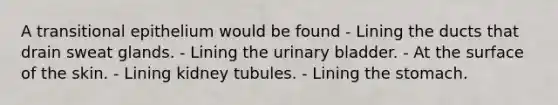 A transitional epithelium would be found - Lining the ducts that drain sweat glands. - Lining the urinary bladder. - At the surface of the skin. - Lining kidney tubules. - Lining the stomach.