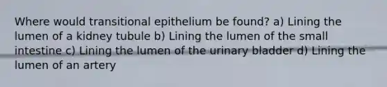 Where would transitional epithelium be found? a) Lining the lumen of a kidney tubule b) Lining the lumen of <a href='https://www.questionai.com/knowledge/kt623fh5xn-the-small-intestine' class='anchor-knowledge'>the small intestine</a> c) Lining the lumen of the <a href='https://www.questionai.com/knowledge/kb9SdfFdD9-urinary-bladder' class='anchor-knowledge'>urinary bladder</a> d) Lining the lumen of an artery