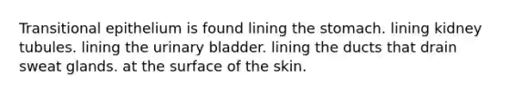 Transitional epithelium is found lining the stomach. lining kidney tubules. lining the urinary bladder. lining the ducts that drain sweat glands. at the surface of the skin.