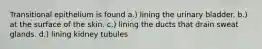 Transitional epithelium is found a.) lining the urinary bladder. b.) at the surface of the skin. c.) lining the ducts that drain sweat glands. d.) lining kidney tubules