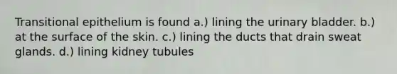 Transitional epithelium is found a.) lining the urinary bladder. b.) at the surface of the skin. c.) lining the ducts that drain sweat glands. d.) lining kidney tubules