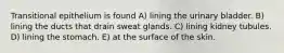 Transitional epithelium is found A) lining the urinary bladder. B) lining the ducts that drain sweat glands. C) lining kidney tubules. D) lining the stomach. E) at the surface of the skin.