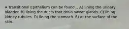 A Transitional Epithelium can be found... A) lining the urinary bladder. B) lining the ducts that drain sweat glands. C) lining kidney tubules. D) lining the stomach. E) at the surface of the skin.