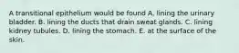 A transitional epithelium would be found A. lining the urinary bladder. B. lining the ducts that drain sweat glands. C. lining kidney tubules. D. lining the stomach. E. at the surface of the skin.