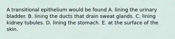 A transitional epithelium would be found A. lining the urinary bladder. B. lining the ducts that drain sweat glands. C. lining kidney tubules. D. lining the stomach. E. at the surface of the skin.