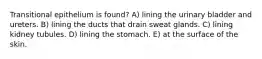 Transitional epithelium is found? A) lining the urinary bladder and ureters. B) lining the ducts that drain sweat glands. C) lining kidney tubules. D) lining the stomach. E) at the surface of the skin.