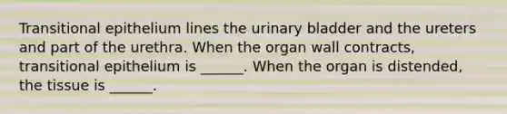 Transitional epithelium lines the urinary bladder and the ureters and part of the urethra. When the organ wall contracts, transitional epithelium is ______. When the organ is distended, the tissue is ______.