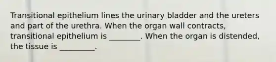 Transitional epithelium lines the urinary bladder and the ureters and part of the urethra. When the organ wall contracts, transitional epithelium is ________. When the organ is distended, the tissue is _________.