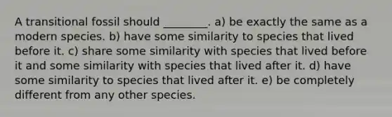 A transitional fossil should ________. a) be exactly the same as a modern species. b) have some similarity to species that lived before it. c) share some similarity with species that lived before it and some similarity with species that lived after it. d) have some similarity to species that lived after it. e) be completely different from any other species.