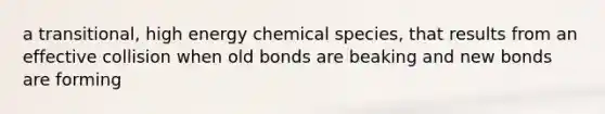 a transitional, high energy chemical species, that results from an effective collision when old bonds are beaking and new bonds are forming