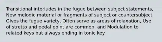 Transitional interludes in the fugue between subject statements, New melodic material or fragments of subject or countersubject, Gives the fugue variety, Often serve as areas of relaxation, Use of stretto and pedal point are common, and Modulation to related keys but always ending in tonic key