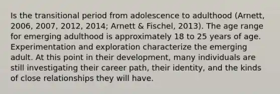 Is the transitional period from adolescence to adulthood (Arnett, 2006, 2007, 2012, 2014; Arnett & Fischel, 2013). The age range for emerging adulthood is approximately 18 to 25 years of age. Experimentation and exploration characterize the emerging adult. At this point in their development, many individuals are still investigating their career path, their identity, and the kinds of close relationships they will have.