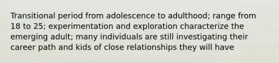 Transitional period from adolescence to adulthood; range from 18 to 25; experimentation and exploration characterize the emerging adult; many individuals are still investigating their career path and kids of close relationships they will have