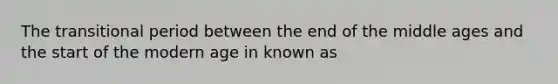 The transitional period between the end of the middle ages and the start of the modern age in known as