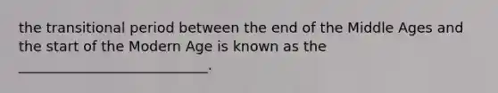 the transitional period between the end of the Middle Ages and the start of the Modern Age is known as the ___________________________.