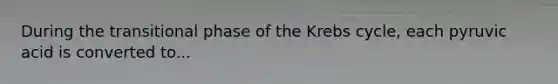During the transitional phase of the Krebs cycle, each pyruvic acid is converted to...