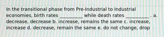 In the transitional phase from Pre-Industrial to Industrial economies, birth rates __________ while death rates __________ . a. decrease, decrease b. increase, remains the same c. increase, increase d. decrease, remain the same e. do not change, drop