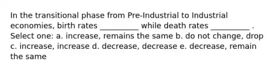 In the transitional phase from Pre-Industrial to Industrial economies, birth rates __________ while death rates __________ . Select one: a. increase, remains the same b. do not change, drop c. increase, increase d. decrease, decrease e. decrease, remain the same