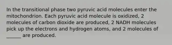 In the transitional phase two pyruvic acid molecules enter the mitochondrion. Each pyruvic acid molecule is oxidized, 2 molecules of carbon dioxide are produced, 2 NADH molecules pick up the electrons and hydrogen atoms, and 2 molecules of ______ are produced.