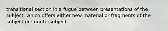 transitional section in a fugue between presentations of the subject, which offers either new material or fragments of the subject or countersubject