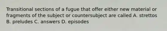 Transitional sections of a fugue that offer either new material or fragments of the subject or countersubject are called A. strettos B. preludes C. answers D. episodes