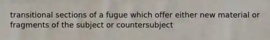 transitional sections of a fugue which offer either new material or fragments of the subject or countersubject