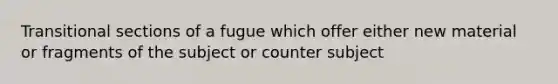 Transitional sections of a fugue which offer either new material or fragments of the subject or counter subject