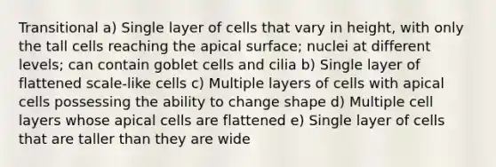 Transitional a) Single layer of cells that vary in height, with only the tall cells reaching the apical surface; nuclei at different levels; can contain goblet cells and cilia b) Single layer of flattened scale-like cells c) Multiple layers of cells with apical cells possessing the ability to change shape d) Multiple cell layers whose apical cells are flattened e) Single layer of cells that are taller than they are wide