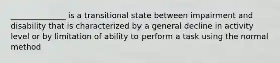 ______________ is a transitional state between impairment and disability that is characterized by a general decline in activity level or by limitation of ability to perform a task using the normal method