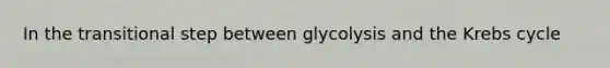 In the transitional step between glycolysis and the Krebs cycle