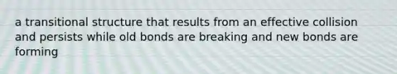 a transitional structure that results from an effective collision and persists while old bonds are breaking and new bonds are forming