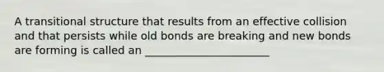 A transitional structure that results from an effective collision and that persists while old bonds are breaking and new bonds are forming is called an _______________________