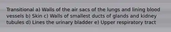 Transitional a) Walls of the air sacs of the lungs and lining blood vessels b) Skin c) Walls of smallest ducts of glands and kidney tubules d) Lines the urinary bladder e) Upper respiratory tract