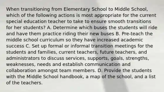 When transitioning from Elementary School to Middle School, which of the following actions is most appropriate for the current special education teacher to take to ensure smooth transitions for her students? A. Determine which buses the students will ride and have them practice riding their new buses B. Pre-teach the middle school curriculum so they have increased academic success C. Set up formal or informal transition meetings for the students and families, current teachers, future teachers, and administrators to discuss services, supports, goals, strengths, weaknesses, needs and establish communication and collaboration amongst team members. D. Provide the students with the Middle School handbook, a map of the school, and a list of the teachers.